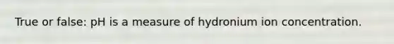 True or false: pH is a measure of hydronium ion concentration.