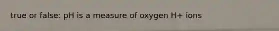 true or false: pH is a measure of oxygen H+ ions