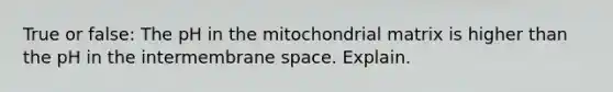 True or false: The pH in the mitochondrial matrix is higher than the pH in the intermembrane space. Explain.