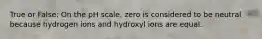 True or False: On the pH scale, zero is considered to be neutral because hydrogen ions and hydroxyl ions are equal.