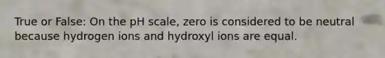 True or False: On the pH scale, zero is considered to be neutral because hydrogen ions and hydroxyl ions are equal.