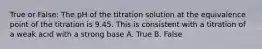 True or False: The pH of the titration solution at the equivalence point of the titration is 9.45. This is consistent with a titration of a weak acid with a strong base A. True B. False