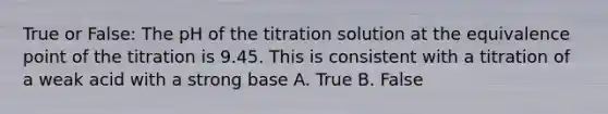 True or False: The pH of the titration solution at the equivalence point of the titration is 9.45. This is consistent with a titration of a weak acid with a strong base A. True B. False