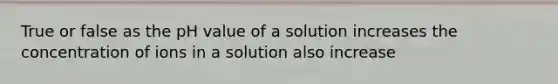 True or false as the pH value of a solution increases the concentration of ions in a solution also increase