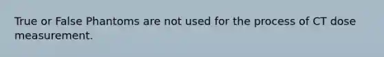 True or False Phantoms are not used for the process of CT dose measurement.