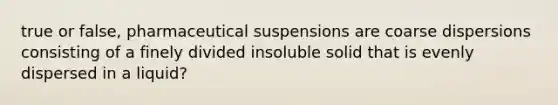 true or false, pharmaceutical suspensions are coarse dispersions consisting of a finely divided insoluble solid that is evenly dispersed in a liquid?