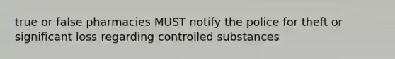 true or false pharmacies MUST notify the police for theft or significant loss regarding controlled substances