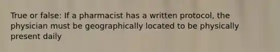 True or false: If a pharmacist has a written protocol, the physician must be geographically located to be physically present daily