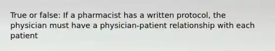 True or false: If a pharmacist has a written protocol, the physician must have a physician-patient relationship with each patient