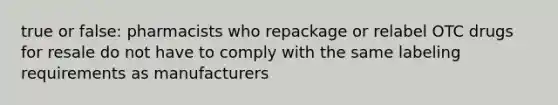 true or false: pharmacists who repackage or relabel OTC drugs for resale do not have to comply with the same labeling requirements as manufacturers