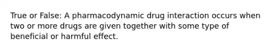 True or False: A pharmacodynamic drug interaction occurs when two or more drugs are given together with some type of beneficial or harmful effect.