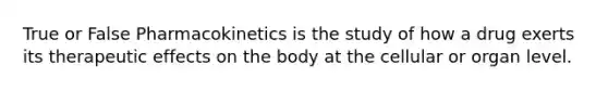 True or False Pharmacokinetics is the study of how a drug exerts its therapeutic effects on the body at the cellular or organ level.