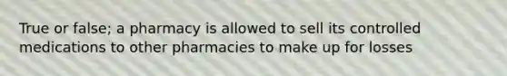 True or false; a pharmacy is allowed to sell its controlled medications to other pharmacies to make up for losses