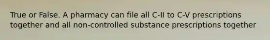 True or False. A pharmacy can file all C-II to C-V prescriptions together and all non-controlled substance prescriptions together