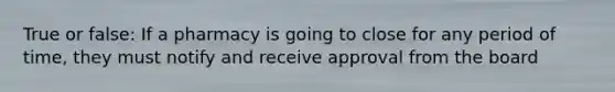 True or false: If a pharmacy is going to close for any period of time, they must notify and receive approval from the board
