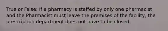 True or False: If a pharmacy is staffed by only one pharmacist and the Pharmacist must leave the premises of the facility, the prescription department does not have to be closed.