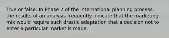 True or false: In Phase 2 of the international planning process, the results of an analysis frequently indicate that the marketing mix would require such drastic adaptation that a decision not to enter a particular market is made.