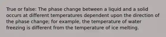 True or false: The phase change between a liquid and a solid occurs at different temperatures dependent upon the direction of the phase change; for example, the temperature of water freezing is different from the temperature of ice melting.