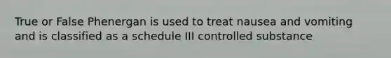 True or False Phenergan is used to treat nausea and vomiting and is classified as a schedule III controlled substance