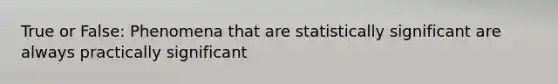 True or False: Phenomena that are statistically significant are always practically significant