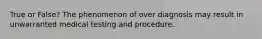 True or False? The phenomenon of over diagnosis may result in unwarranted medical testing and procedure.