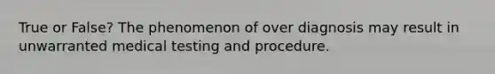 True or False? The phenomenon of over diagnosis may result in unwarranted medical testing and procedure.