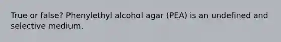 True or false? Phenylethyl alcohol agar (PEA) is an undefined and selective medium.