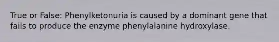 True or False: Phenylketonuria is caused by a dominant gene that fails to produce the enzyme phenylalanine hydroxylase.