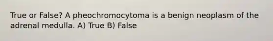 True or False? A pheochromocytoma is a benign neoplasm of the adrenal medulla. A) True B) False