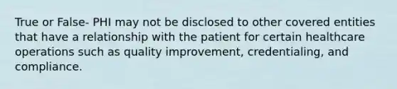 True or False- PHI may not be disclosed to other covered entities that have a relationship with the patient for certain healthcare operations such as quality improvement, credentialing, and compliance.