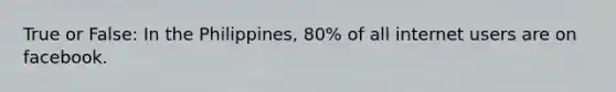 True or False: In the Philippines, 80% of all internet users are on facebook.