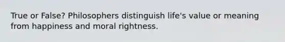 True or False? Philosophers distinguish life's value or meaning from happiness and moral rightness.