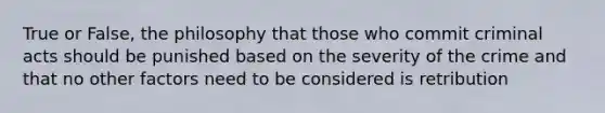 True or False, the philosophy that those who commit criminal acts should be punished based on the severity of the crime and that no other factors need to be considered is retribution