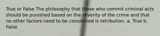 True or False The philosophy that those who commit criminal acts should be punished based on the severity of the crime and that no other factors need to be considered is retribution. a. True b. False