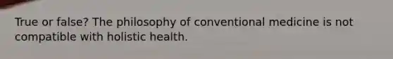 True or false? The philosophy of conventional medicine is not compatible with holistic health.