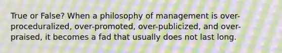 True or False? When a philosophy of management is over-proceduralized, over-promoted, over-publicized, and over-praised, it becomes a fad that usually does not last long.