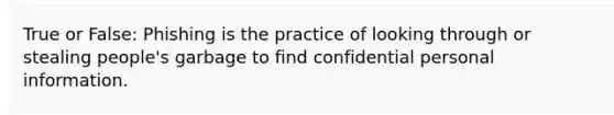 True or False: Phishing is the practice of looking through or stealing people's garbage to find confidential personal information.