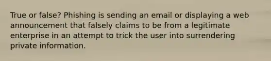 True or false? Phishing is sending an email or displaying a web announcement that falsely claims to be from a legitimate enterprise in an attempt to trick the user into surrendering private information.