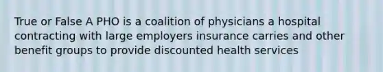 True or False A PHO is a coalition of physicians a hospital contracting with large employers insurance carries and other benefit groups to provide discounted health services