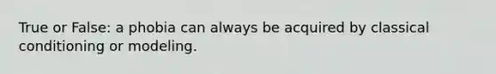 True or False: a phobia can always be acquired by classical conditioning or modeling.