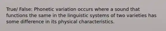 True/ False: Phonetic variation occurs where a sound that functions the same in the linguistic systems of two varieties has some difference in its physical characteristics.