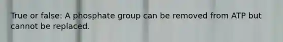 True or false: A phosphate group can be removed from ATP but cannot be replaced.