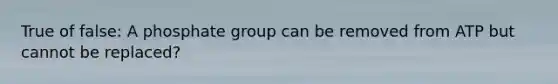 True of false: A phosphate group can be removed from ATP but cannot be replaced?