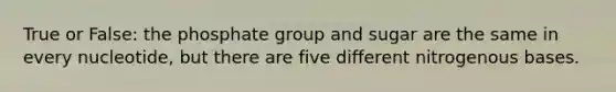 True or False: the phosphate group and sugar are the same in every nucleotide, but there are five different nitrogenous bases.
