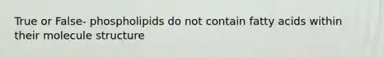 True or False- phospholipids do not contain fatty acids within their molecule structure