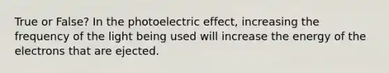 True or False? In the photoelectric effect, increasing the frequency of the light being used will increase the energy of the electrons that are ejected.