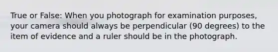 True or False: When you photograph for examination purposes, your camera should always be perpendicular (90 degrees) to the item of evidence and a ruler should be in the photograph.