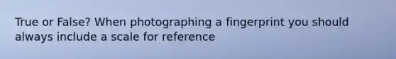 True or False? When photographing a fingerprint you should always include a scale for reference