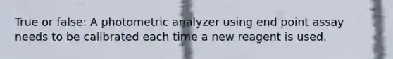 True or false: A photometric analyzer using end point assay needs to be calibrated each time a new reagent is used.