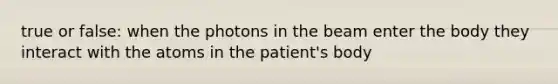 true or false: when the photons in the beam enter the body they interact with the atoms in the patient's body